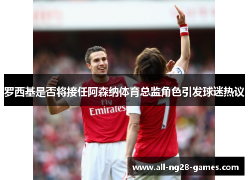 罗西基是否将接任阿森纳体育总监角色引发球迷热议