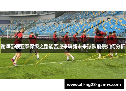 谢晖带领亚泰保级之路能否迎来崭新未来球队前景如何分析