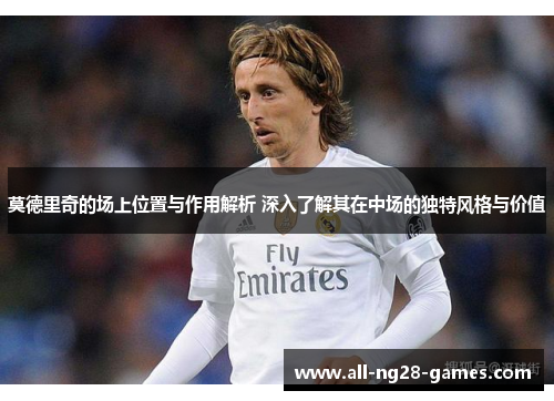 莫德里奇的场上位置与作用解析 深入了解其在中场的独特风格与价值 莫德里奇的场上位置与作用解析 深入了解其在中场的独特风格与价值