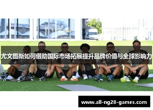 尤文图斯如何借助国际市场拓展提升品牌价值与全球影响力 尤文图斯如何借助国际市场拓展提升品牌价值与全球影响力