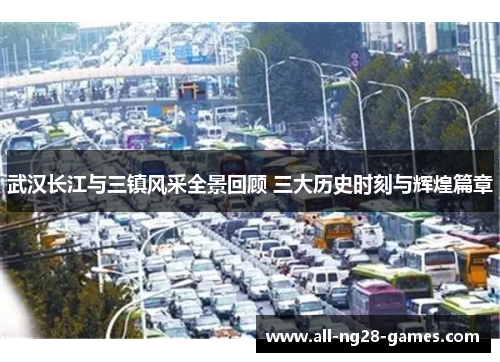 武汉长江与三镇风采全景回顾 三大历史时刻与辉煌篇章 武汉长江与三镇风采全景回顾 三大历史时刻与辉煌篇章