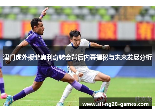 津门虎外援菲奥利奇转会背后内幕揭秘与未来发展分析 津门虎外援菲奥利奇转会背后内幕揭秘与未来发展分析