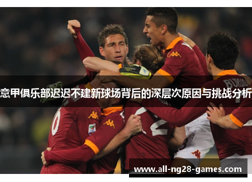 意甲俱乐部迟迟不建新球场背后的深层次原因与挑战分析 意甲俱乐部迟迟不建新球场背后的深层次原因与挑战分析