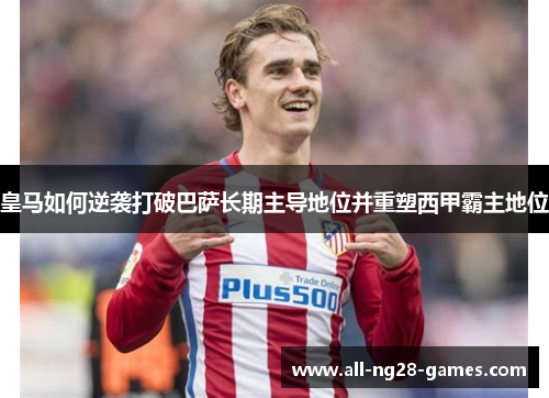 皇马如何逆袭打破巴萨长期主导地位并重塑西甲霸主地位 皇马如何逆袭打破巴萨长期主导地位并重塑西甲霸主地位