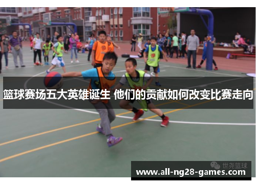 篮球赛场五大英雄诞生 他们的贡献如何改变比赛走向 篮球赛场五大英雄诞生 他们的贡献如何改变比赛走向