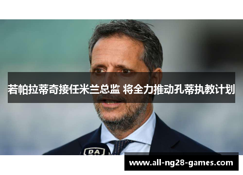 若帕拉蒂奇接任米兰总监 将全力推动孔蒂执教计划 若帕拉蒂奇接任米兰总监 将全力推动孔蒂执教计划