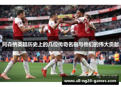 阿森纳英超历史上的几位传奇名宿与他们的伟大贡献
