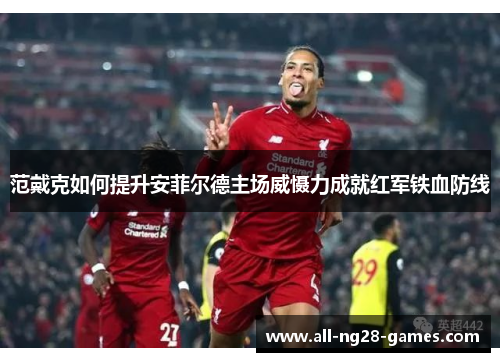 范戴克如何提升安菲尔德主场威慑力成就红军铁血防线 范戴克如何提升安菲尔德主场威慑力成就红军铁血防线