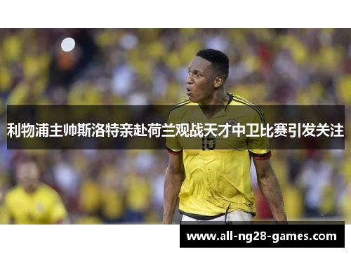 利物浦主帅斯洛特亲赴荷兰观战天才中卫比赛引发关注