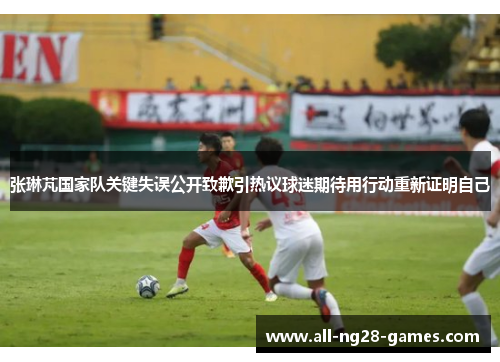 张琳芃国家队关键失误公开致歉引热议球迷期待用行动重新证明自己