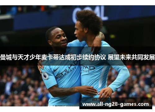 曼城与天才少年麦卡蒂达成初步续约协议 展望未来共同发展
